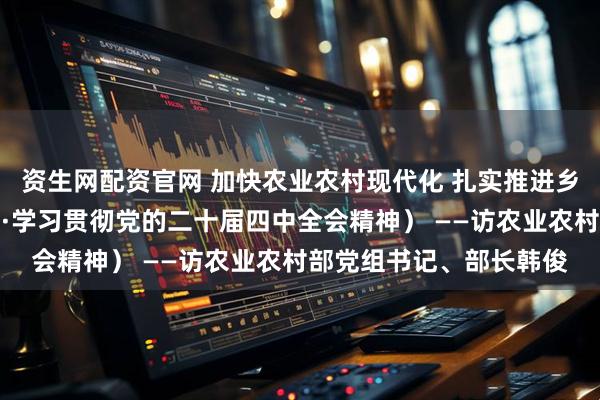 资生网配资官网 加快农业农村现代化 扎实推进乡村全面振兴（权威访谈·学习贯彻党的二十届四中全会精神） ——访农业农村部党组书记、部长韩俊