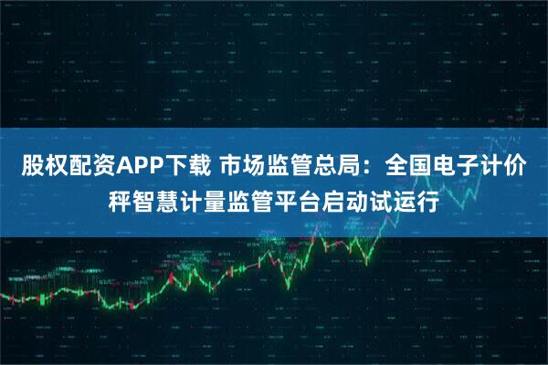 股权配资APP下载 市场监管总局：全国电子计价秤智慧计量监管平台启动试运行