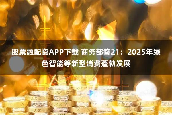 股票融配资APP下载 商务部答21：2025年绿色智能等新型消费蓬勃发展