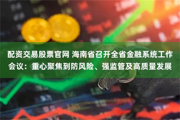 配资交易股票官网 海南省召开全省金融系统工作会议：重心聚焦到防风险、强监管及高质量发展