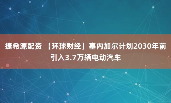 捷希源配资 【环球财经】塞内加尔计划2030年前引入3.7万辆电动汽车