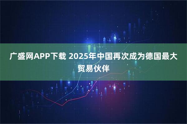 广盛网APP下载 2025年中国再次成为德国最大贸易伙伴