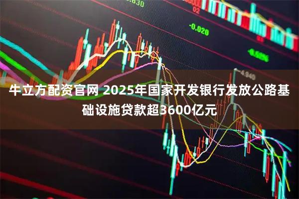 牛立方配资官网 2025年国家开发银行发放公路基础设施贷款超3600亿元