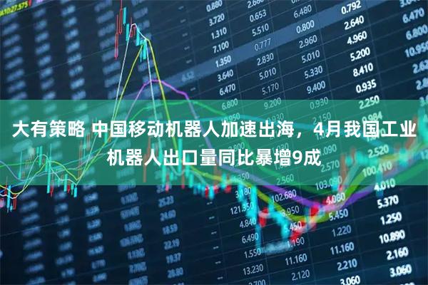 大有策略 中国移动机器人加速出海，4月我国工业机器人出口量同比暴增9成