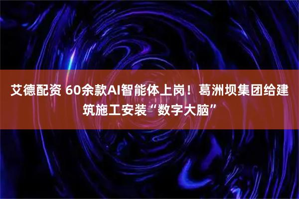 艾德配资 60余款AI智能体上岗！葛洲坝集团给建筑施工安装“数字大脑”