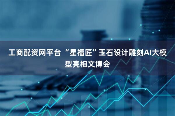 工商配资网平台 “星福匠”玉石设计雕刻AI大模型亮相文博会