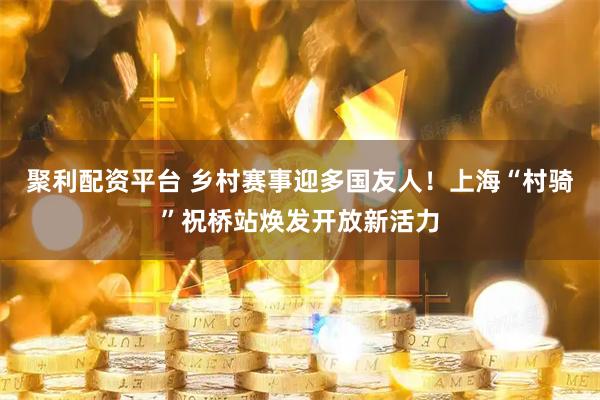 聚利配资平台 乡村赛事迎多国友人！上海“村骑”祝桥站焕发开放新活力