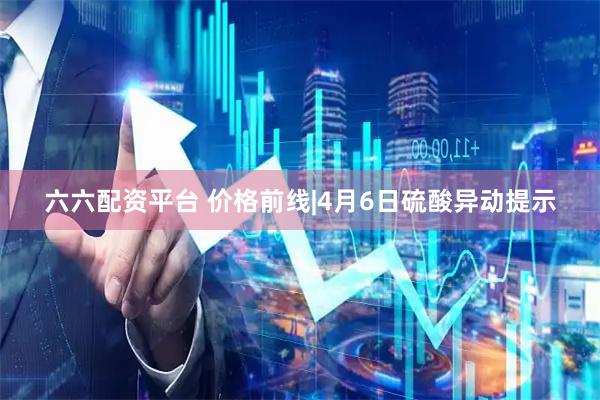 六六配资平台 价格前线|4月6日硫酸异动提示