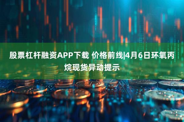 股票杠杆融资APP下载 价格前线|4月6日环氧丙烷现货异动提示