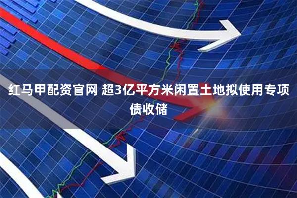 红马甲配资官网 超3亿平方米闲置土地拟使用专项债收储