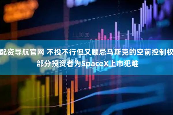 配资导航官网 不投不行但又顾忌马斯克的空前控制权 部分投资者为SpaceX上市犯难