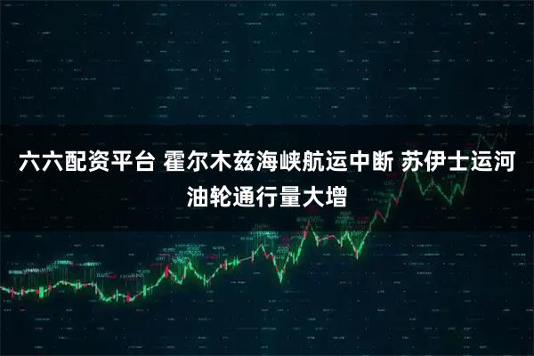 六六配资平台 霍尔木兹海峡航运中断 苏伊士运河油轮通行量大增