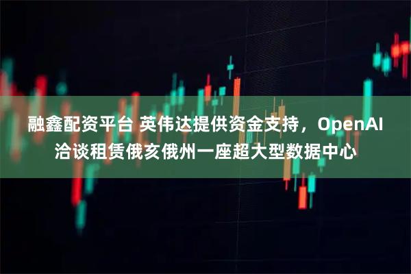 融鑫配资平台 英伟达提供资金支持，OpenAI洽谈租赁俄亥俄州一座超大型数据中心